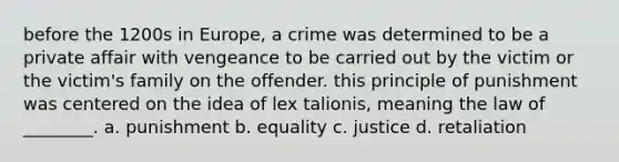 before the 1200s in Europe, a crime was determined to be a private affair with vengeance to be carried out by the victim or the victim's family on the offender. this principle of punishment was centered on the idea of lex talionis, meaning the law of ________. a. punishment b. equality c. justice d. retaliation