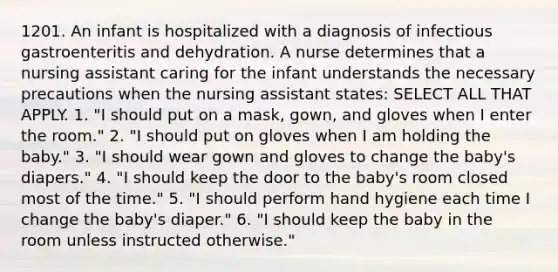 1201. An infant is hospitalized with a diagnosis of infectious gastroenteritis and dehydration. A nurse determines that a nursing assistant caring for the infant understands the necessary precautions when the nursing assistant states: SELECT ALL THAT APPLY. 1. "I should put on a mask, gown, and gloves when I enter the room." 2. "I should put on gloves when I am holding the baby." 3. "I should wear gown and gloves to change the baby's diapers." 4. "I should keep the door to the baby's room closed most of the time." 5. "I should perform hand hygiene each time I change the baby's diaper." 6. "I should keep the baby in the room unless instructed otherwise."