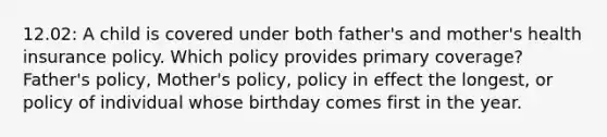 12.02: A child is covered under both father's and mother's health insurance policy. Which policy provides primary coverage? Father's policy, Mother's policy, policy in effect the longest, or policy of individual whose birthday comes first in the year.