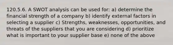 120.5.6. A​ SWOT analysis can be used for: a​) determine the financial strength of a company b​) identify external factors in selecting a supplier c​) Strengths, weaknesses, opportunities, and threats of the suppliers that you are considering d​) prioritize what is important to your supplier base e​) none of the above