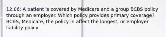 12.06: A patient is covered by Medicare and a group BCBS policy through an employer. Which policy provides primary coverage? BCBS, Medicare, the policy in affect the longest, or employer liability policy