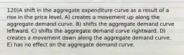 120)A shift in the aggregate expenditure curve as a result of a rise in the price level, A) creates a movement up along the aggregate demand curve. B) shifts the aggregate demand curve leftward. C) shifts the aggregate demand curve rightward. D) creates a movement down along the aggregate demand curve. E) has no effect on the aggregate demand curve.