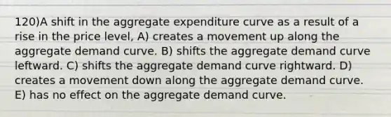 120)A shift in the aggregate expenditure curve as a result of a rise in the price level, A) creates a movement up along the aggregate demand curve. B) shifts the aggregate demand curve leftward. C) shifts the aggregate demand curve rightward. D) creates a movement down along the aggregate demand curve. E) has no effect on the aggregate demand curve.