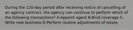 During the 120-day period after receiving notice of cancelling of an agency contract, the agency can continue to perform which of the following transactions? A-Appoint agent B-Bind coverage C-Write new business D-Perform routine adjustments of losses