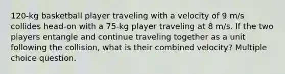 120-kg basketball player traveling with a velocity of 9 m/s collides head-on with a 75-kg player traveling at 8 m/s. If the two players entangle and continue traveling together as a unit following the collision, what is their combined velocity? Multiple choice question.