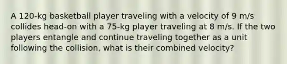 A 120-kg basketball player traveling with a velocity of 9 m/s collides head-on with a 75-kg player traveling at 8 m/s. If the two players entangle and continue traveling together as a unit following the collision, what is their combined velocity?