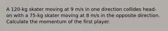 A 120-kg skater moving at 9 m/s in one direction collides head-on with a 75-kg skater moving at 8 m/s in the opposite direction. Calculate the momentum of the first player.