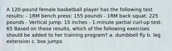 A 120-pound female basketball player has the following test results: - 1RM bench press: 155 pounds - 1RM back squat: 225 pounds - Vertical jump: 15 inches - 1-minute partial curl-up test: 65 Based on these results, which of the following exercises should be added to her training program? a. dumbbell fly b. leg extension c. box jumps