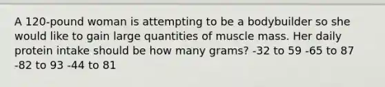 A 120-pound woman is attempting to be a bodybuilder so she would like to gain large quantities of muscle mass. Her daily protein intake should be how many grams? -32 to 59 -65 to 87 -82 to 93 -44 to 81