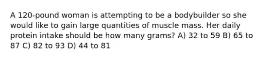 A 120-pound woman is attempting to be a bodybuilder so she would like to gain large quantities of muscle mass. Her daily protein intake should be how many grams? A) 32 to 59 B) 65 to 87 C) 82 to 93 D) 44 to 81
