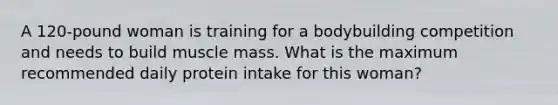 A 120-pound woman is training for a bodybuilding competition and needs to build muscle mass. What is the maximum recommended daily protein intake for this woman?