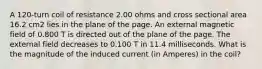 A 120-turn coil of resistance 2.00 ohms and cross sectional area 16.2 cm2 lies in the plane of the page. An external magnetic field of 0.800 T is directed out of the plane of the page. The external field decreases to 0.100 T in 11.4 milliseconds. What is the magnitude of the induced current (in Amperes) in the coil?