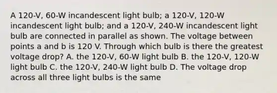 A 120-V, 60-W incandescent light bulb; a 120-V, 120-W incandescent light bulb; and a 120-V, 240-W incandescent light bulb are connected in parallel as shown. The voltage between points a and b is 120 V. Through which bulb is there the greatest voltage drop? A. the 120-V, 60-W light bulb B. the 120-V, 120-W light bulb C. the 120-V, 240-W light bulb D. The voltage drop across all three light bulbs is the same