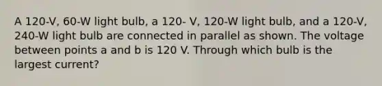 A 120-V, 60-W light bulb, a 120- V, 120-W light bulb, and a 120-V, 240-W light bulb are connected in parallel as shown. The voltage between points a and b is 120 V. Through which bulb is the largest current?