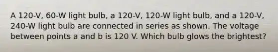 A 120-V, 60-W light bulb, a 120-V, 120-W light bulb, and a 120-V, 240-W light bulb are connected in series as shown. The voltage between points a and b is 120 V. Which bulb glows the brightest?