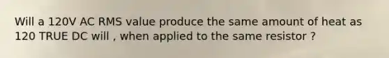 Will a 120V AC RMS value produce the same amount of heat as 120 TRUE DC will , when applied to the same resistor ?