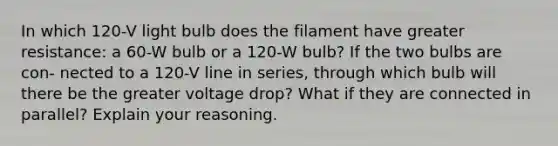 In which 120-V light bulb does the filament have greater resistance: a 60-W bulb or a 120-W bulb? If the two bulbs are con- nected to a 120-V line in series, through which bulb will there be the greater voltage drop? What if they are connected in parallel? Explain your reasoning.