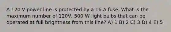 A 120-V power line is protected by a 16-A fuse. What is the maximum number of 120V, 500 W light bulbs that can be operated at full brightness from this line? A) 1 B) 2 C) 3 D) 4 E) 5