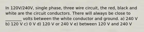 In 120V/240V, single phase, three wire circuit, the red, black and white are the circuit conductors. There will always be close to ________ volts between the white conductor and ground. a) 240 V b) 120 V c) 0 V d) 120 V or 240 V e) between 120 V and 240 V