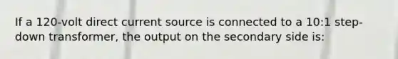 If a 120-volt direct current source is connected to a 10:1 step-down transformer, the output on the secondary side is: