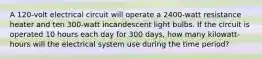 A 120-volt electrical circuit will operate a 2400-watt resistance heater and ten 300-watt incandescent light bulbs. If the circuit is operated 10 hours each day for 300 days, how many kilowatt-hours will the electrical system use during the time period?