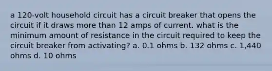 a 120-volt household circuit has a circuit breaker that opens the circuit if it draws more than 12 amps of current. what is the minimum amount of resistance in the circuit required to keep the circuit breaker from activating? a. 0.1 ohms b. 132 ohms c. 1,440 ohms d. 10 ohms