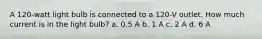 A 120-watt light bulb is connected to a 120-V outlet. How much current is in the light bulb? a. 0.5 A b. 1 A c. 2 A d. 6 A