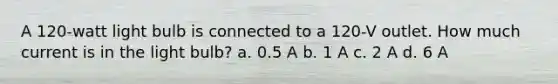 A 120-watt light bulb is connected to a 120-V outlet. How much current is in the light bulb? a. 0.5 A b. 1 A c. 2 A d. 6 A