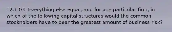 12.1 03: Everything else equal, and for one particular firm, in which of the following capital structures would the common stockholders have to bear the greatest amount of business risk?