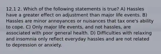 12.1 2. Which of the following statements is true? A) Hassles have a greater effect on adjustment than major life events. B) Hassles are minor annoyances or nuisances that tax one's ability to cope. C) Only major life events, and not hassles, are associated with poor general health. D) Difficulties with relaxing and insomnia only reflect everyday hassles and are not related to depression or anxiety.