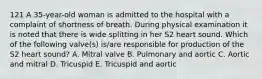 121 A 35-year-old woman is admitted to the hospital with a complaint of shortness of breath. During physical examination it is noted that there is wide splitting in her S2 heart sound. Which of the following valve(s) is/are responsible for production of the S2 heart sound? A. Mitral valve B. Pulmonary and aortic C. Aortic and mitral D. Tricuspid E. Tricuspid and aortic