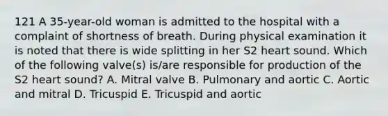 121 A 35-year-old woman is admitted to the hospital with a complaint of shortness of breath. During physical examination it is noted that there is wide splitting in her S2 heart sound. Which of the following valve(s) is/are responsible for production of the S2 heart sound? A. Mitral valve B. Pulmonary and aortic C. Aortic and mitral D. Tricuspid E. Tricuspid and aortic