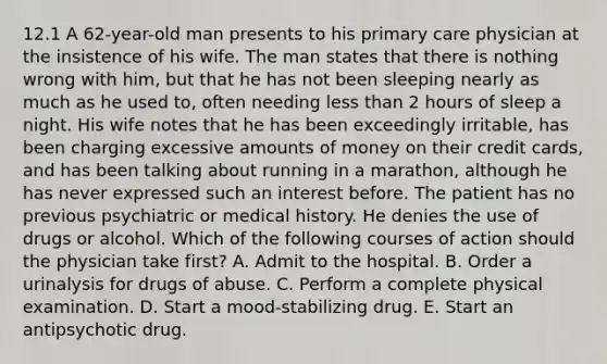 12.1 A 62-year-old man presents to his primary care physician at the insistence of his wife. The man states that there is nothing wrong with him, but that he has not been sleeping nearly as much as he used to, often needing less than 2 hours of sleep a night. His wife notes that he has been exceedingly irritable, has been charging excessive amounts of money on their credit cards, and has been talking about running in a marathon, although he has never expressed such an interest before. The patient has no previous psychiatric or medical history. He denies the use of drugs or alcohol. Which of the following courses of action should the physician take first? A. Admit to the hospital. B. Order a urinalysis for drugs of abuse. C. Perform a complete physical examination. D. Start a mood-stabilizing drug. E. Start an antipsychotic drug.