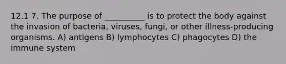 12.1 7. The purpose of __________ is to protect the body against the invasion of bacteria, viruses, fungi, or other illness-producing organisms. A) antigens B) lymphocytes C) phagocytes D) the immune system