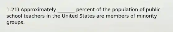 1.21) Approximately _______ percent of the population of public school teachers in the United States are members of minority groups.