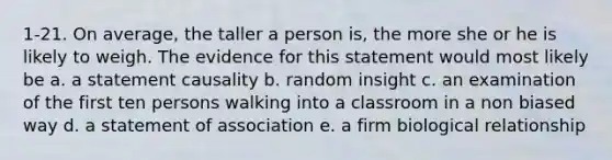 1-21. On average, the taller a person is, the more she or he is likely to weigh. The evidence for this statement would most likely be a. a statement causality b. random insight c. an examination of the first ten persons walking into a classroom in a non biased way d. a statement of association e. a firm biological relationship