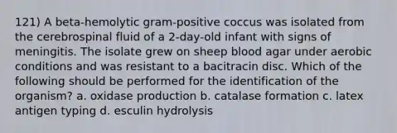 121) A beta-hemolytic gram-positive coccus was isolated from the cerebrospinal fluid of a 2-day-old infant with signs of meningitis. The isolate grew on sheep blood agar under aerobic conditions and was resistant to a bacitracin disc. Which of the following should be performed for the identification of the organism? a. oxidase production b. catalase formation c. latex antigen typing d. esculin hydrolysis