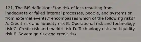 121. The BIS definition: "the risk of loss resulting from inadequate or failed internal processes, people, and systems or from external events," encompasses which of the following risks? A. Credit risk and liquidity risk B. Operational risk and technology risk C. Credit risk and market risk D. Technology risk and liquidity risk E. Sovereign risk and credit risk