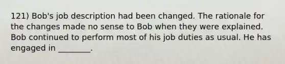 121) Bob's job description had been changed. The rationale for the changes made no sense to Bob when they were explained. Bob continued to perform most of his job duties as usual. He has engaged in ________.