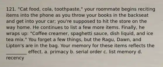 121. "Cat food, cola, toothpaste," your roommate begins reciting items into the phone as you throw your books in the backseat and get into your car; you're supposed to hit the store on the way home. He continues to list a few more items. Finally, he wraps up: "Coffee creamer, spaghetti sauce, dish liquid, and ice tea mix." You forget a few things, but the Ragu, Dawn, and Lipton's are in the bag. Your memory for these items reflects the _________ effect. a. primacy b. serial order c. list memory d. recency