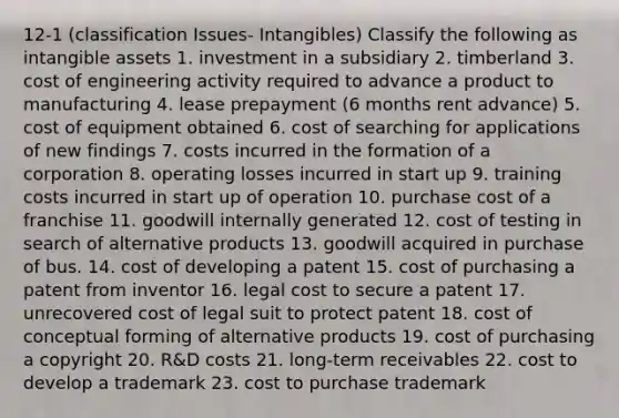 12-1 (classification Issues- Intangibles) Classify the following as intangible assets 1. investment in a subsidiary 2. timberland 3. cost of engineering activity required to advance a product to manufacturing 4. lease prepayment (6 months rent advance) 5. cost of equipment obtained 6. cost of searching for applications of new findings 7. costs incurred in the formation of a corporation 8. operating losses incurred in start up 9. training costs incurred in start up of operation 10. purchase cost of a franchise 11. goodwill internally generated 12. cost of testing in search of alternative products 13. goodwill acquired in purchase of bus. 14. cost of developing a patent 15. cost of purchasing a patent from inventor 16. legal cost to secure a patent 17. unrecovered cost of legal suit to protect patent 18. cost of conceptual forming of alternative products 19. cost of purchasing a copyright 20. R&D costs 21. long-term receivables 22. cost to develop a trademark 23. cost to purchase trademark