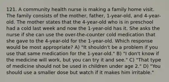 121. A community health nurse is making a family home visit. The family consists of the mother, father, 1-year-old, and 4-year-old. The mother states that the 4-year-old who is in preschool had a cold last week and now the 1-year-old has it. She asks the nurse if she can use the over-the-counter cold medication that she gave to the 4-year-old for the 1-year-old. Which response would be most appropriate? A) "It shouldn't be a problem if you use that same medication for the 1-year-old." B) "I don't know if the medicine will work, but you can try it and see." C) "That type of medicine should not be used in children under age 2." D) "You should use a smaller dose but watch if it makes him irritable."