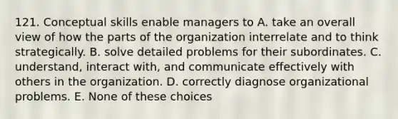 121. Conceptual skills enable managers to A. take an overall view of how the parts of the organization interrelate and to think strategically. B. solve detailed problems for their subordinates. C. understand, interact with, and communicate effectively with others in the organization. D. correctly diagnose organizational problems. E. None of these choices