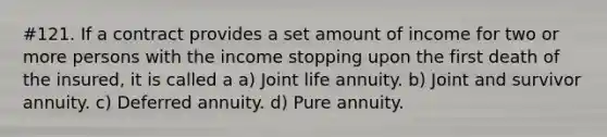 #121. If a contract provides a set amount of income for two or more persons with the income stopping upon the first death of the insured, it is called a a) Joint life annuity. b) Joint and survivor annuity. c) Deferred annuity. d) Pure annuity.