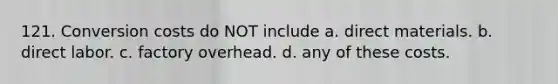 121. Conversion costs do NOT include a. direct materials. b. direct labor. c. factory overhead. d. any of these costs.