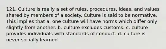 121. Culture is really a set of rules, procedures, ideas, and values shared by members of a society. Culture is said to be normative. This implies that a. one culture will have norms which differ only slightly from another. b. culture excludes customs. c. culture provides individuals with standards of conduct. d. culture is never socially learned.