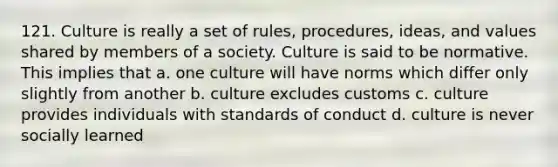 121. Culture is really a set of rules, procedures, ideas, and values shared by members of a society. Culture is said to be normative. This implies that a. one culture will have norms which differ only slightly from another b. culture excludes customs c. culture provides individuals with standards of conduct d. culture is never socially learned