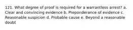 121. What degree of proof is required for a warrantless arrest? a. Clear and convincing evidence b. Preponderance of evidence c. Reasonable suspicion d. Probable cause e. Beyond a reasonable doubt