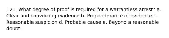 121. What degree of proof is required for a warrantless arrest? a. Clear and convincing evidence b. Preponderance of evidence c. Reasonable suspicion d. Probable cause e. Beyond a reasonable doubt