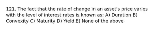 121. The fact that the rate of change in an asset's price varies with the level of interest rates is known as: A) Duration B) Convexity C) Maturity D) Yield E) None of the above